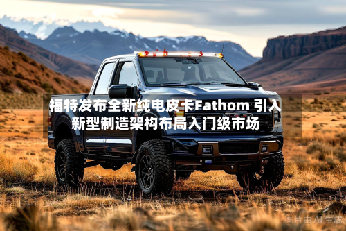 福特发布全新纯电皮卡Fathom 引入新型制造架构布局入门级市场-第3张图片