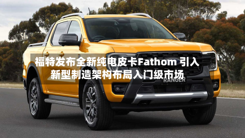 福特发布全新纯电皮卡Fathom 引入新型制造架构布局入门级市场