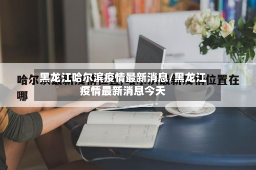 黑龙江哈尔滨疫情最新消息/黑龙江疫情最新消息今天