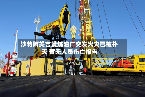 沙特阿美吉赞炼油厂突发火灾已被扑灭 暂无人员伤亡报告-第3张图片