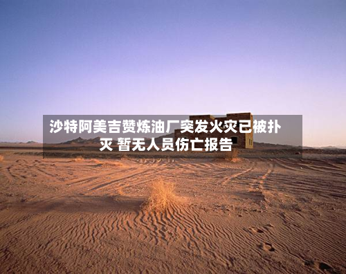 沙特阿美吉赞炼油厂突发火灾已被扑灭 暂无人员伤亡报告