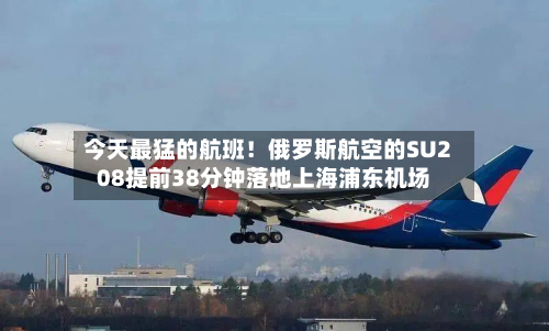 今天最猛的航班!俄罗斯航空的SU208提前38分钟落地上海浦东机场-第3张图片