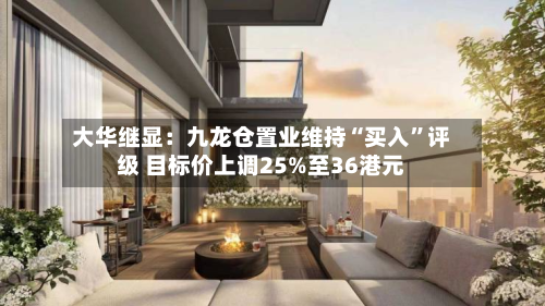 大华继显：九龙仓置业维持“买入	”评级 目标价上调25%至36港元-第3张图片
