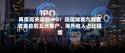 再度闯关港股IPO！远信储能九成营收来自前五大客户、海外收入占比猛增-第3张图片