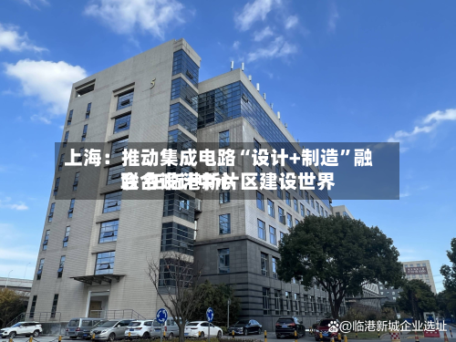 上海：推动集成电路“设计+制造”融合 在临港新片区建设世界联合设计中心-第2张图片