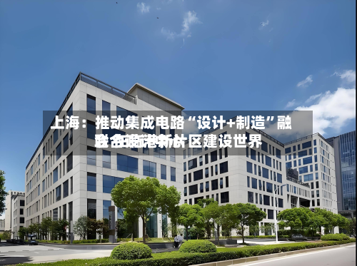 上海：推动集成电路“设计+制造”融合 在临港新片区建设世界联合设计中心-第3张图片