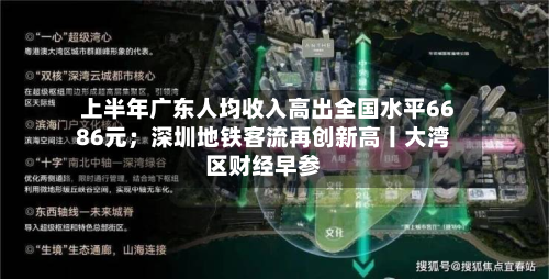 上半年广东人均收入高出全国水平6686元；深圳地铁客流再创新高丨大湾区财经早参-第3张图片