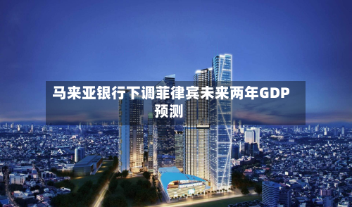 马来亚银行下调菲律宾未来两年GDP预测