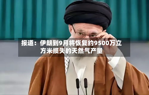 报道:伊朗到9月将恢复约9500万立方米损失的天然气产量-第2张图片