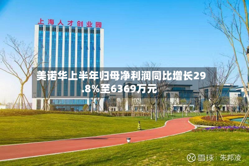 美诺华上半年归母净利润同比增长29.8%至6369万元
