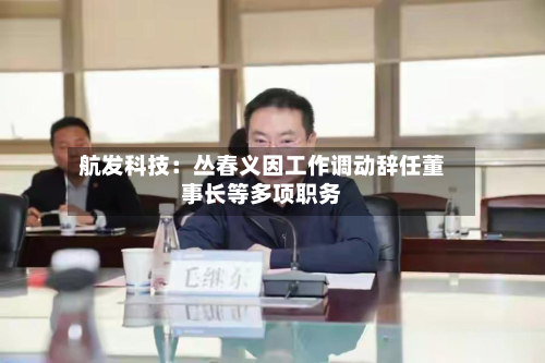 航发科技:丛春义因工作调动辞任董事长等多项职务-第2张图片
