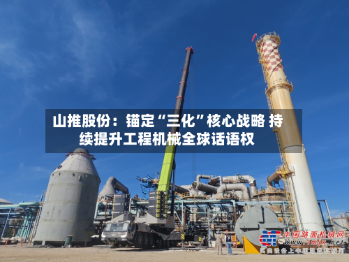 山推股份：锚定“三化	”核心战略 持续提升工程机械全球话语权-第2张图片