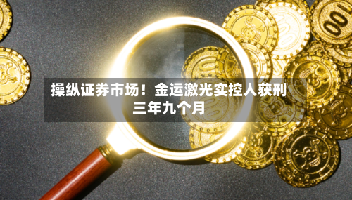 操纵证券市场！金运激光实控人获刑三年九个月-第3张图片