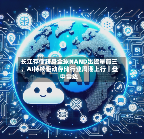 长江存储跻身全球NAND出货量前三，AI持续驱动存储行业周期上行丨盘中雷达