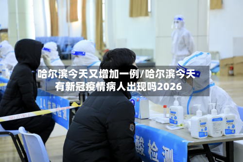 哈尔滨今天又增加一例/哈尔滨今天有新冠疫情病人出现吗2026