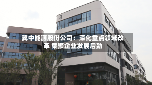 冀中能源股份公司：深化重点领域改革 集聚企业发展后劲