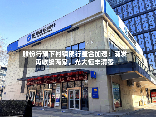 股份行旗下村镇银行整合加速：浦发再收编两家	，光大恒丰清零-第2张图片