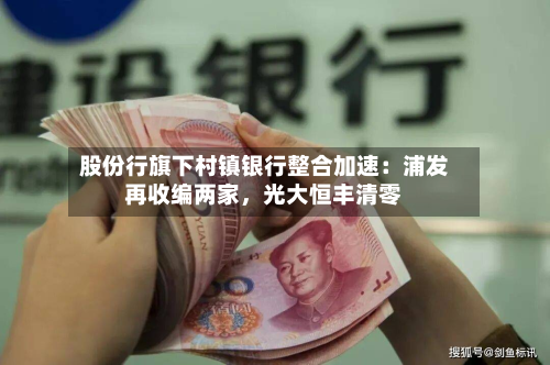 股份行旗下村镇银行整合加速：浦发再收编两家，光大恒丰清零-第3张图片