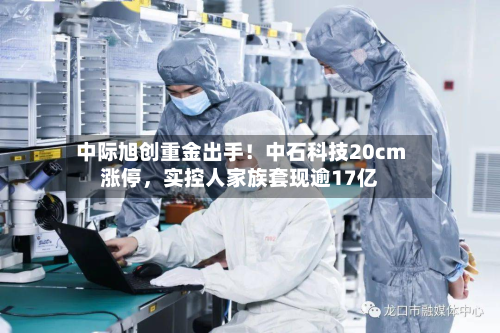 中际旭创重金出手！中石科技20cm涨停，实控人家族套现逾17亿