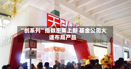 “创系列”指数密集上新 基金公司火速布局产品-第3张图片