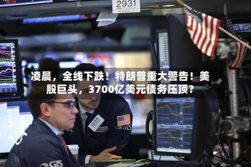 凌晨，全线下跌！特朗普重大警告！美股巨头，3700亿美元债务压顶？-第3张图片