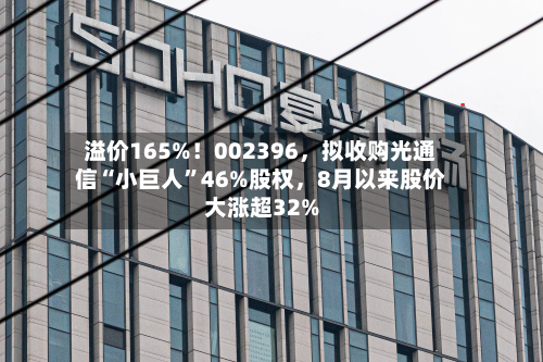 溢价165%！002396	，拟收购光通信“小巨人	”46%股权，8月以来股价大涨超32%-第2张图片