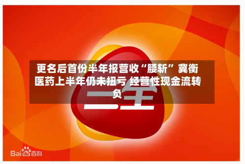 更名后首份半年报营收“腰斩	” 冀衡医药上半年仍未扭亏 经营性现金流转负-第1张图片