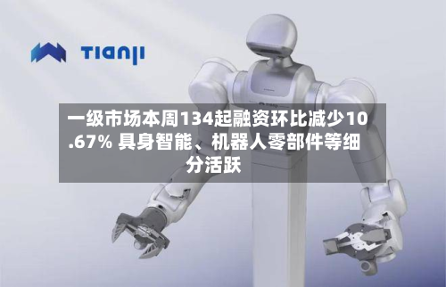 一级市场本周134起融资环比减少10.67% 具身智能、机器人零部件等细分活跃-第2张图片