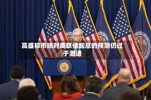 高盛称市场对美联储加息的预测仍过于激进