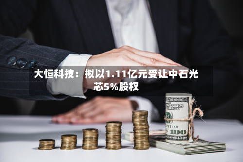 大恒科技：拟以1.11亿元受让中石光芯5%股权-第2张图片