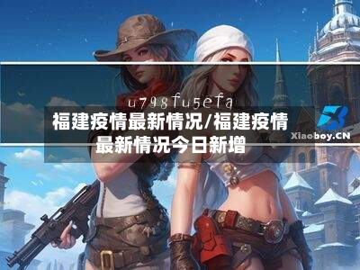 福建疫情最新情况/福建疫情最新情况今日新增