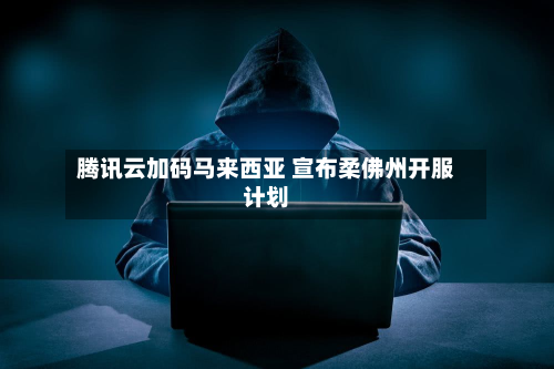 腾讯云加码马来西亚 宣布柔佛州开服计划