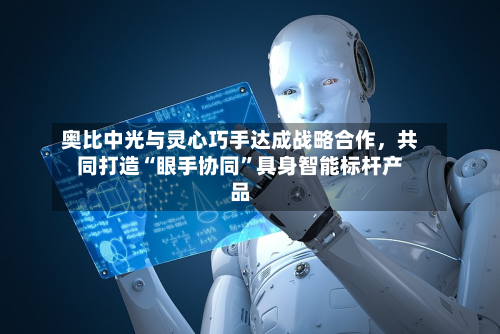奥比中光与灵心巧手达成战略合作	，共同打造“眼手协同	”具身智能标杆产品-第1张图片