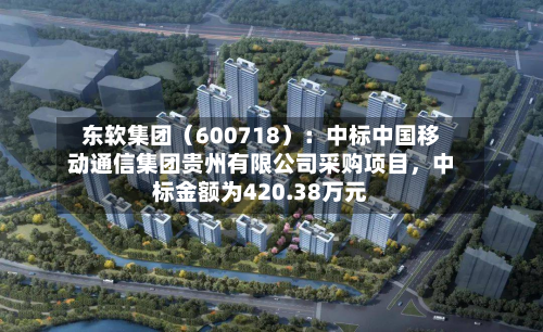 东软集团（600718）：中标中国移动通信集团贵州有限公司采购项目，中标金额为420.38万元-第2张图片