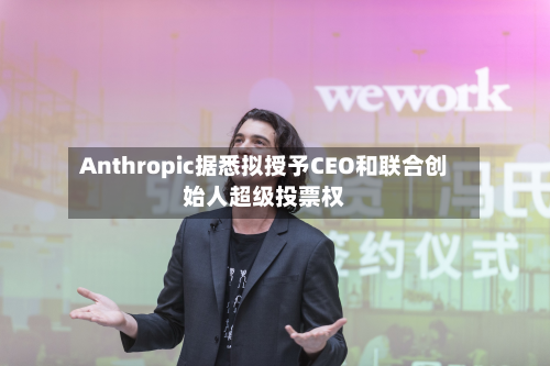 Anthropic据悉拟授予CEO和联合创始人超级投票权-第3张图片