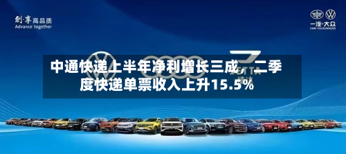 中通快递上半年净利增长三成，二季度快递单票收入上升15.5%-第1张图片