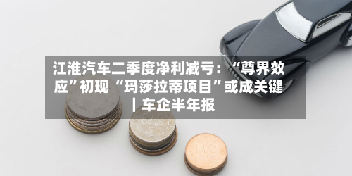 江淮汽车二季度净利减亏：“尊界效应	”初现 “玛莎拉蒂项目”或成关键｜车企半年报-第1张图片