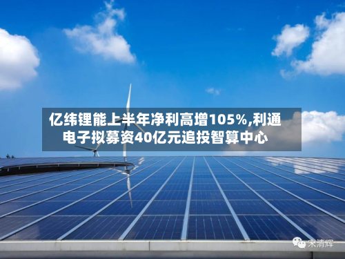 亿纬锂能上半年净利高增105%,利通电子拟募资40亿元追投智算中心