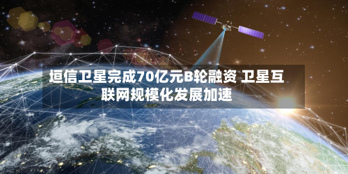垣信卫星完成70亿元B轮融资 卫星互联网规模化发展加速