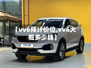 【vv6预计价位,vv6大概多少钱】