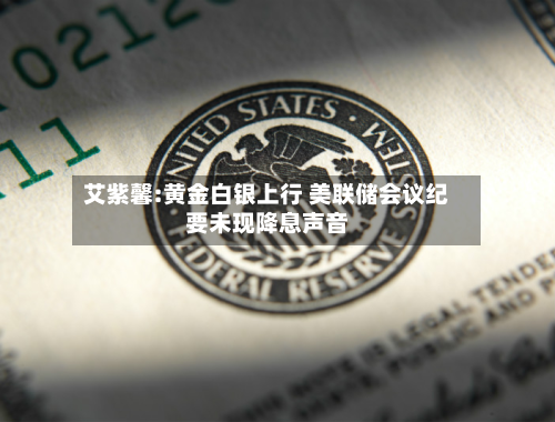 艾紫馨:黄金白银上行 美联储会议纪要未现降息声音-第3张图片