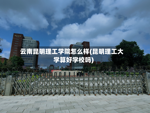 云南昆明理工学院怎么样(昆明理工大学算好学校吗)