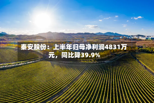 秦安股份：上半年归母净利润4831万元	，同比降39.9%-第1张图片