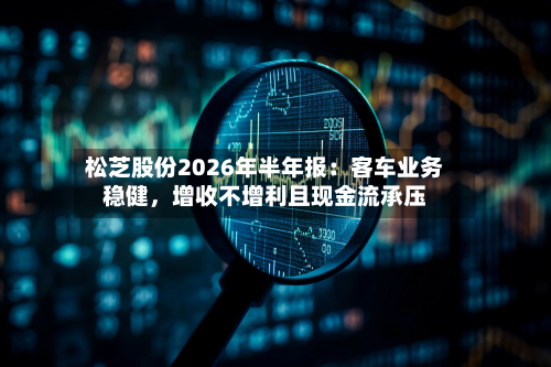 松芝股份2026年半年报：客车业务稳健，增收不增利且现金流承压-第2张图片