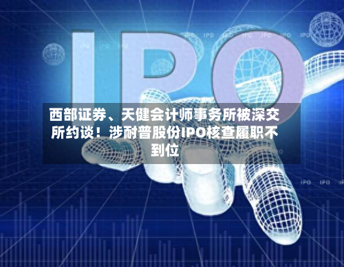 西部证券、天健会计师事务所被深交所约谈！涉耐普股份IPO核查履职不到位-第1张图片
