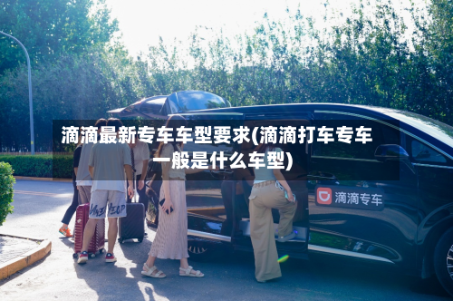 滴滴最新专车车型要求(滴滴打车专车一般是什么车型)