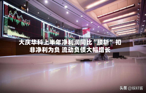 大庆华科上半年净利润同比“腰斩	” 扣非净利为负 流动负债大幅增长-第2张图片