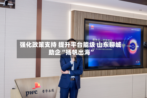 强化政策支持 提升平台能级 山东聊城助企“扬帆出海”