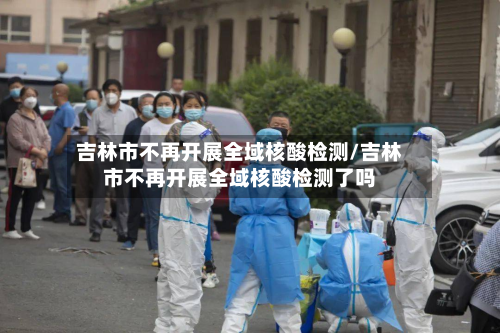吉林市不再开展全域核酸检测/吉林市不再开展全域核酸检测了吗-第2张图片