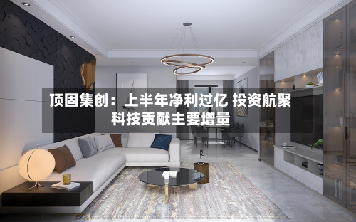 顶固集创：上半年净利过亿 投资航聚科技贡献主要增量-第1张图片